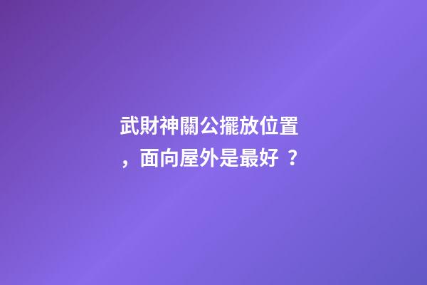 武財神關公擺放位置，面向屋外是最好？